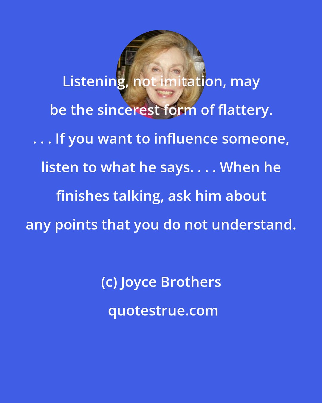 Joyce Brothers: Listening, not imitation, may be the sincerest form of flattery. . . . If you want to influence someone, listen to what he says. . . . When he finishes talking, ask him about any points that you do not understand.