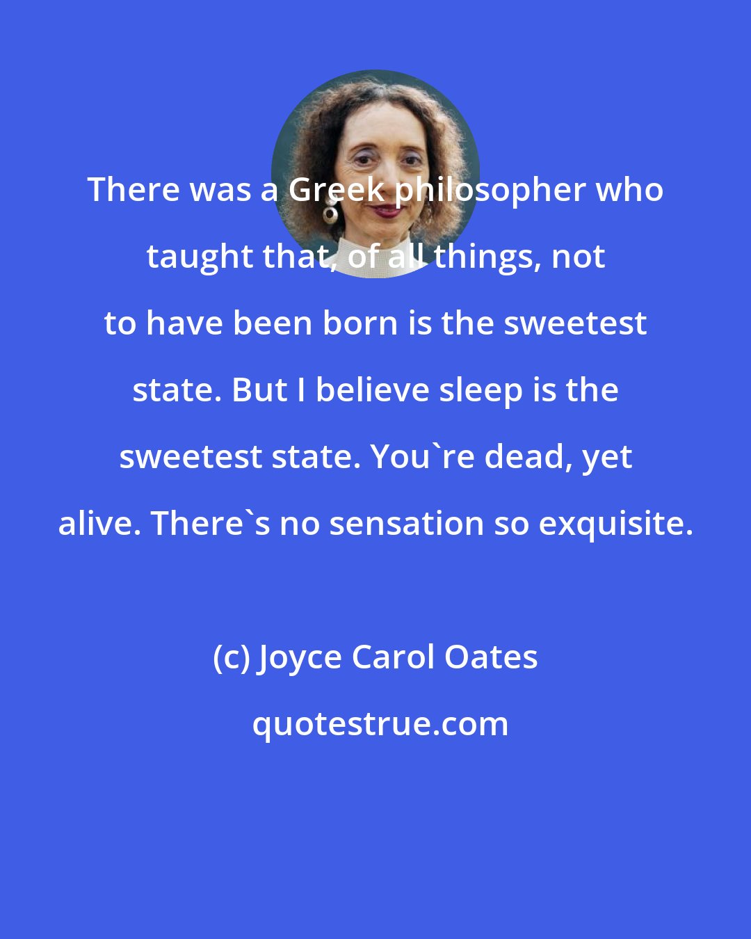 Joyce Carol Oates: There was a Greek philosopher who taught that, of all things, not to have been born is the sweetest state. But I believe sleep is the sweetest state. You're dead, yet alive. There's no sensation so exquisite.