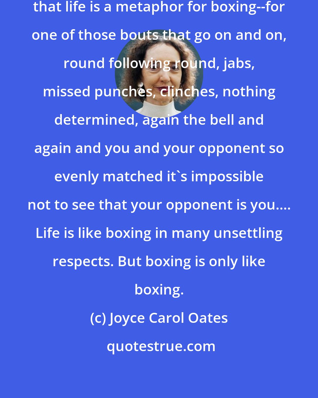 Joyce Carol Oates: I can entertain the proposition that life is a metaphor for boxing--for one of those bouts that go on and on, round following round, jabs, missed punches, clinches, nothing determined, again the bell and again and you and your opponent so evenly matched it's impossible not to see that your opponent is you.... Life is like boxing in many unsettling respects. But boxing is only like boxing.
