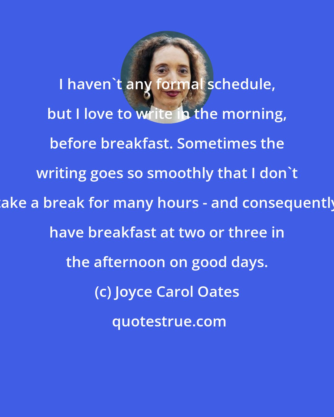 Joyce Carol Oates: I haven't any formal schedule, but I love to write in the morning, before breakfast. Sometimes the writing goes so smoothly that I don't take a break for many hours - and consequently have breakfast at two or three in the afternoon on good days.
