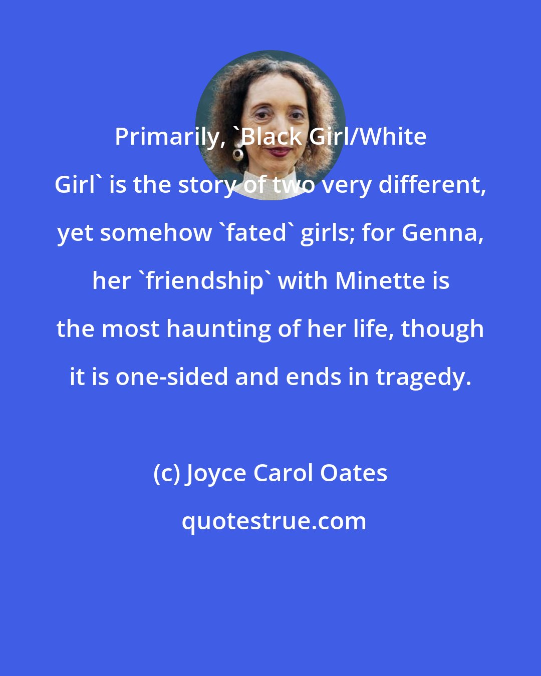 Joyce Carol Oates: Primarily, 'Black Girl/White Girl' is the story of two very different, yet somehow 'fated' girls; for Genna, her 'friendship' with Minette is the most haunting of her life, though it is one-sided and ends in tragedy.
