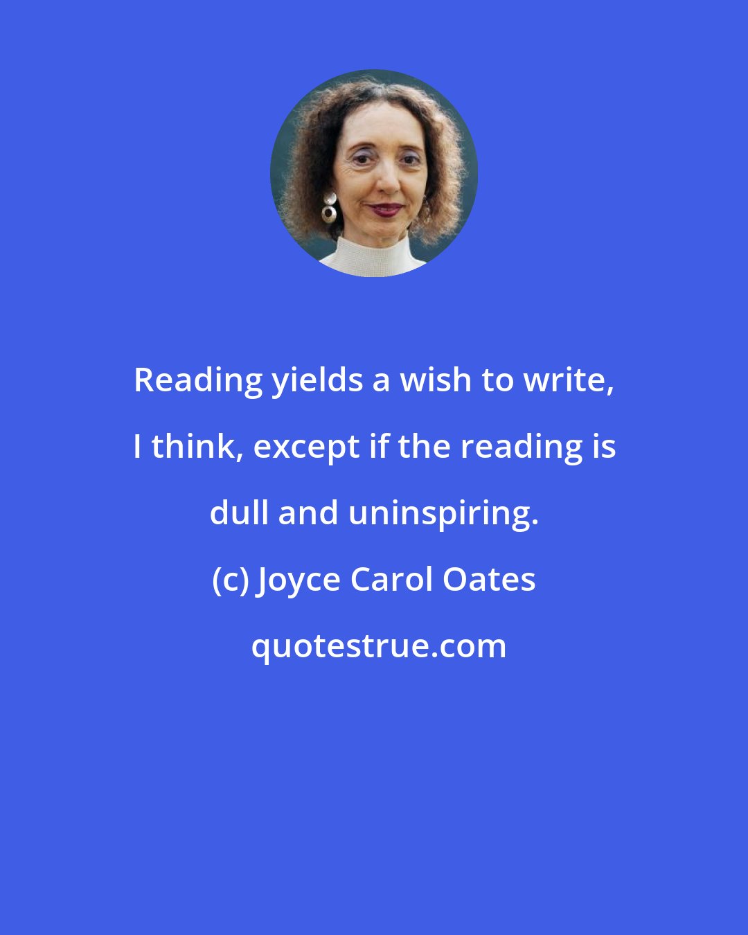 Joyce Carol Oates: Reading yields a wish to write, I think, except if the reading is dull and uninspiring.