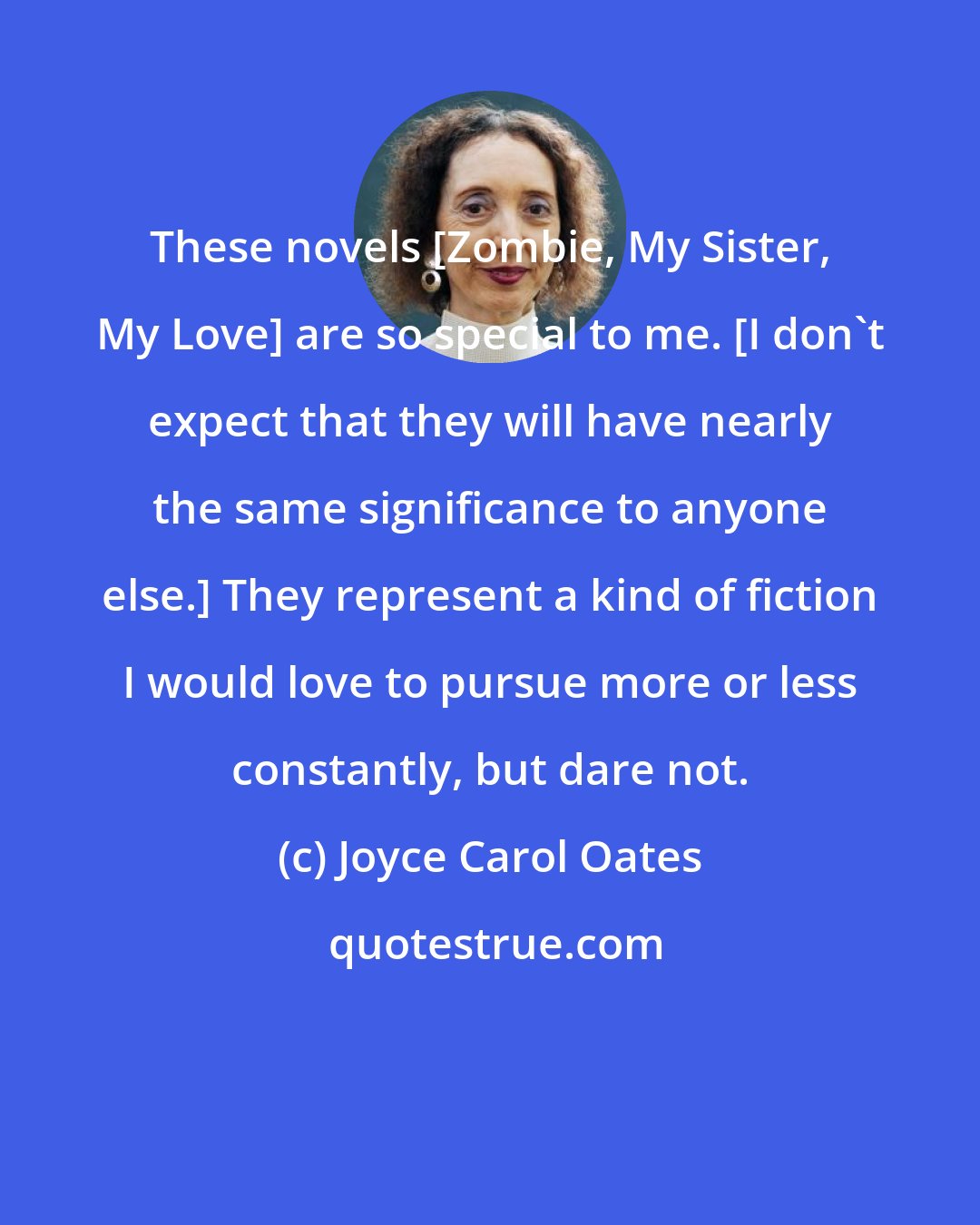 Joyce Carol Oates: These novels [Zombie, My Sister, My Love] are so special to me. [I don't expect that they will have nearly the same significance to anyone else.] They represent a kind of fiction I would love to pursue more or less constantly, but dare not.