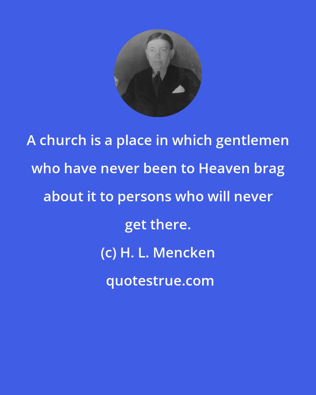 H. L. Mencken: A church is a place in which gentlemen who have never been to Heaven brag about it to persons who will never get there.