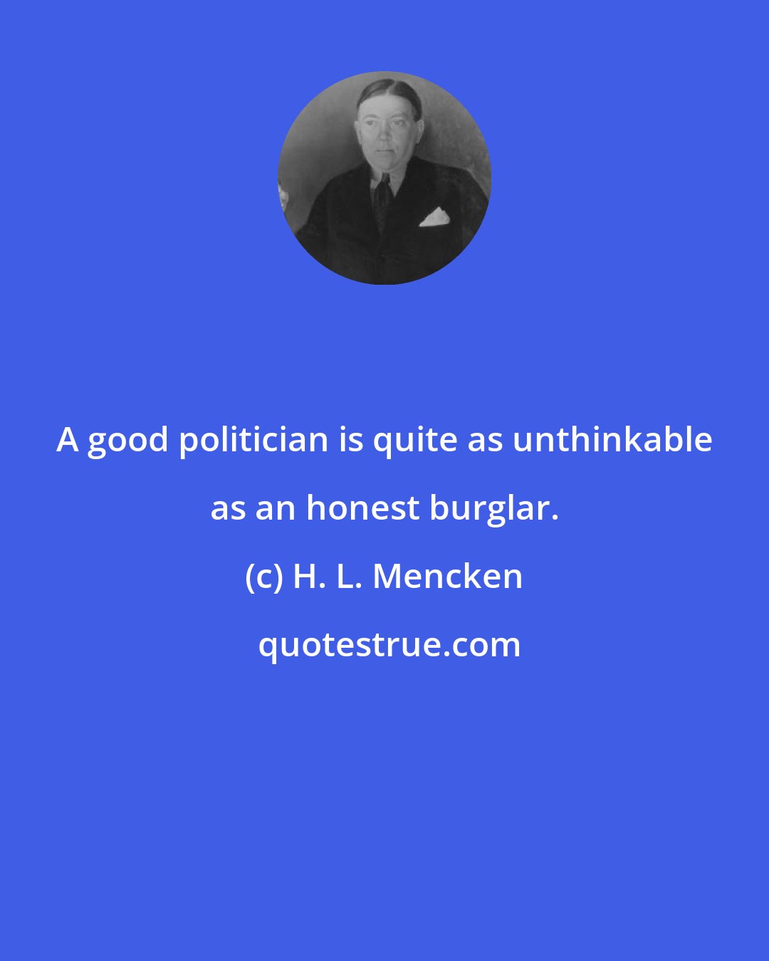 H. L. Mencken: A good politician is quite as unthinkable as an honest burglar.