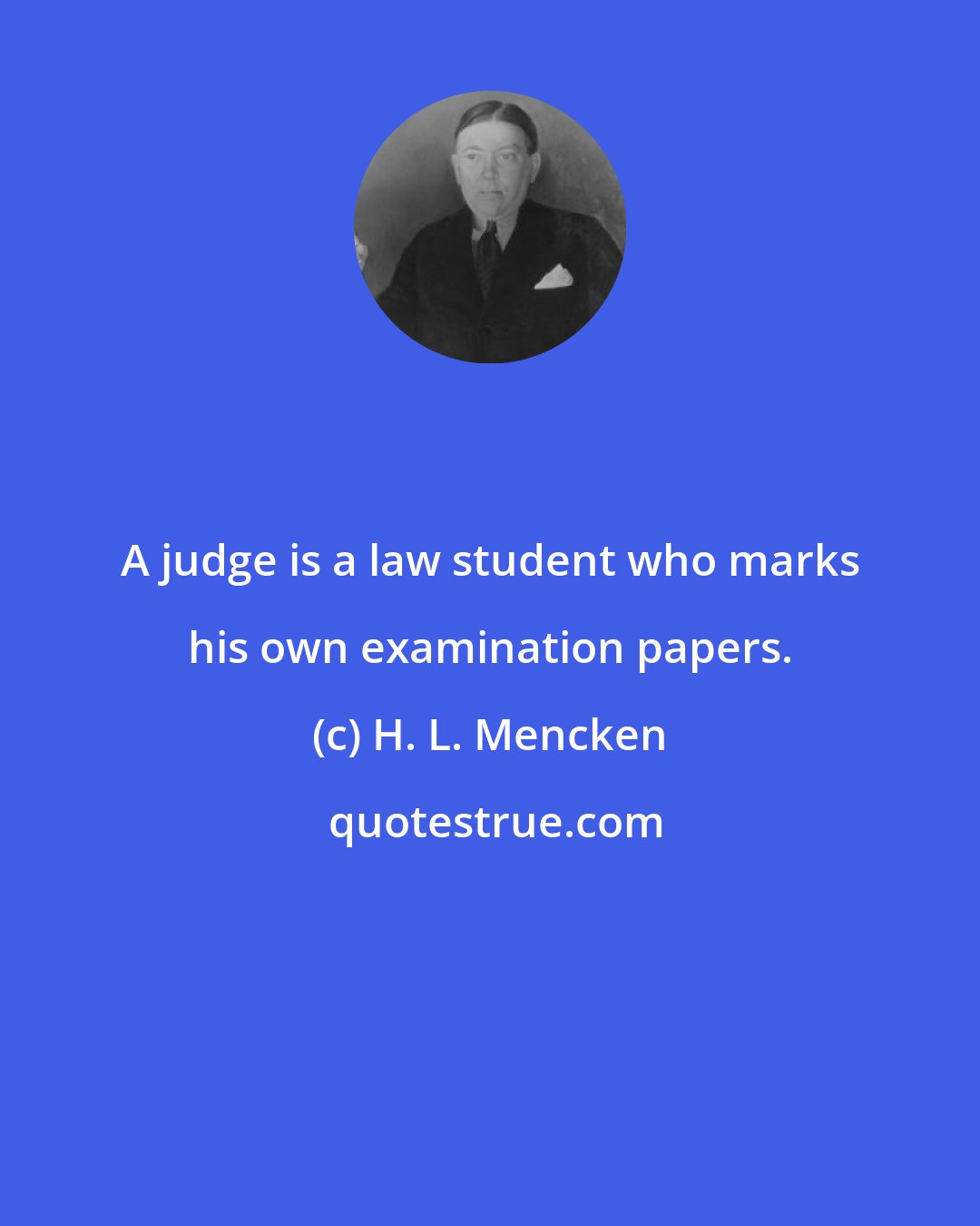 H. L. Mencken: A judge is a law student who marks his own examination papers.
