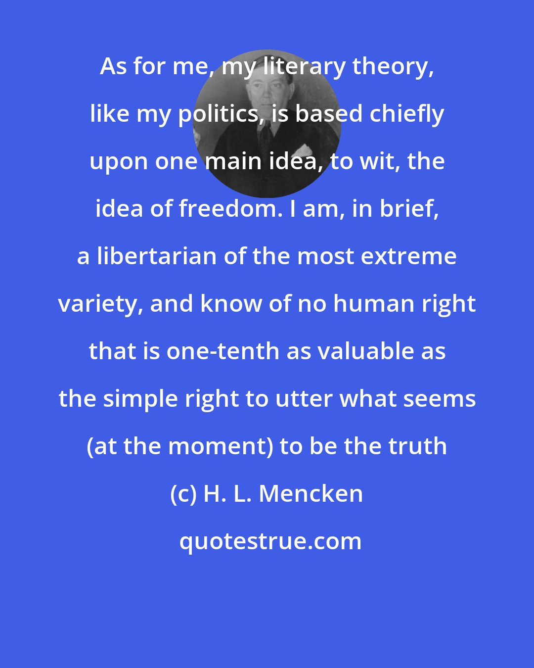 H. L. Mencken: As for me, my literary theory, like my politics, is based chiefly upon one main idea, to wit, the idea of freedom. I am, in brief, a libertarian of the most extreme variety, and know of no human right that is one-tenth as valuable as the simple right to utter what seems (at the moment) to be the truth