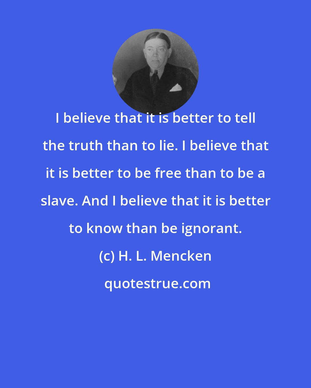 H. L. Mencken: I believe that it is better to tell the truth than to lie. I believe that it is better to be free than to be a slave. And I believe that it is better to know than be ignorant.