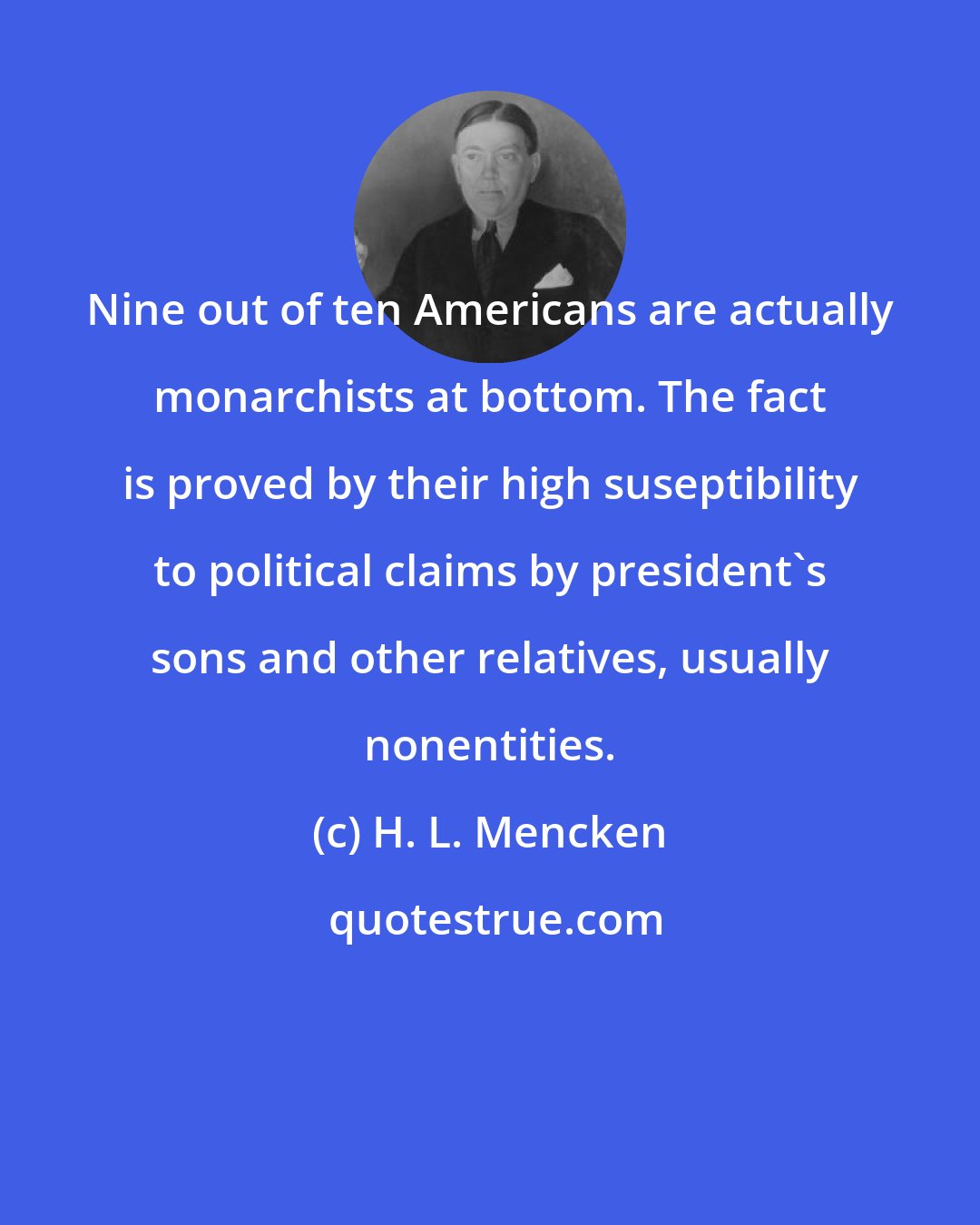 H. L. Mencken: Nine out of ten Americans are actually monarchists at bottom. The fact is proved by their high suseptibility to political claims by president's sons and other relatives, usually nonentities.