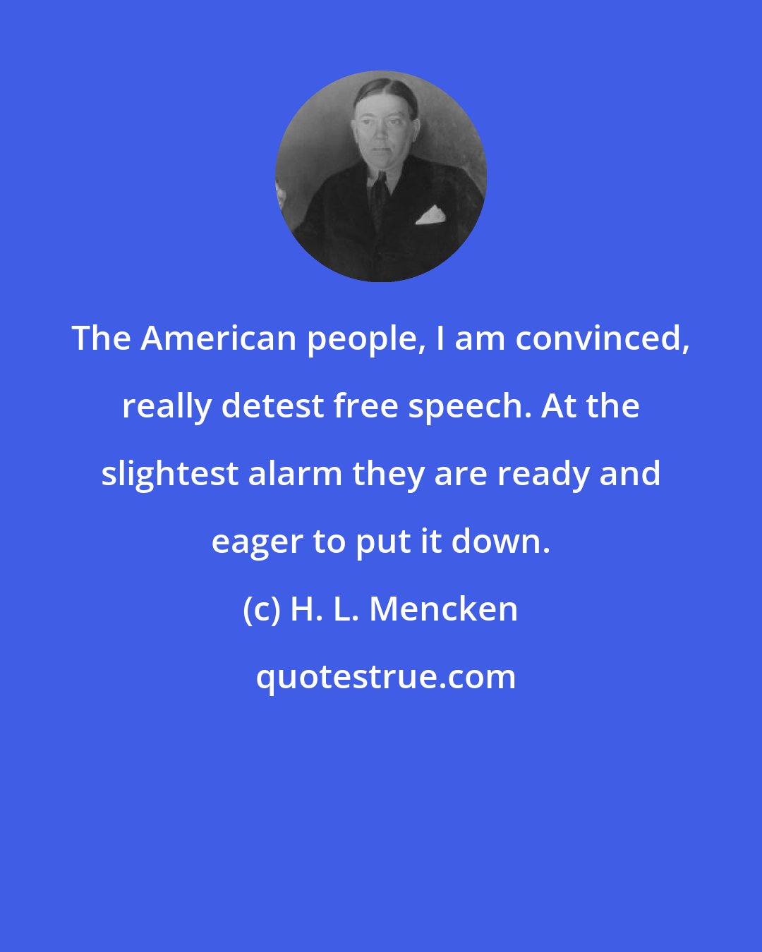 H. L. Mencken: The American people, I am convinced, really detest free speech. At the slightest alarm they are ready and eager to put it down.