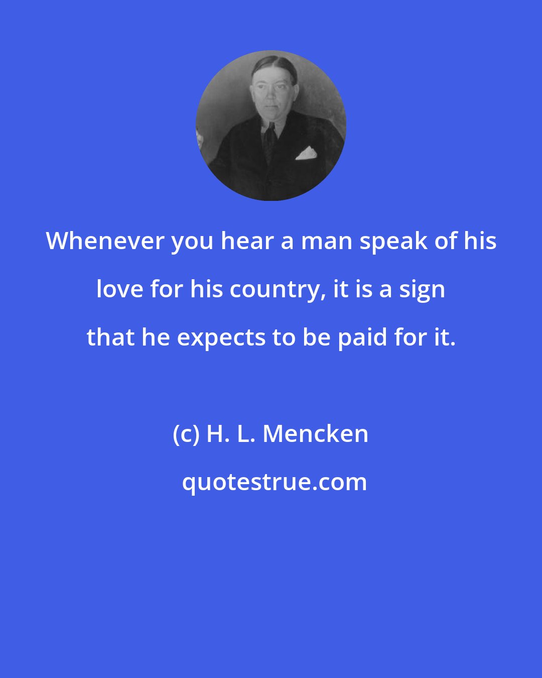 H. L. Mencken: Whenever you hear a man speak of his love for his country, it is a sign that he expects to be paid for it.