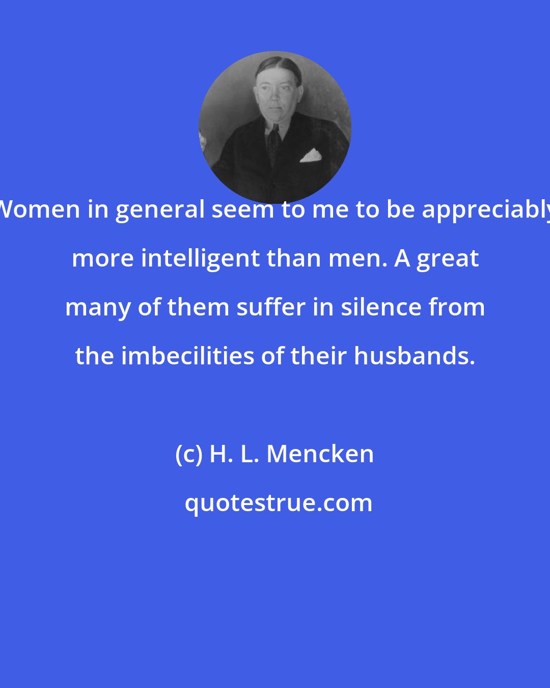H. L. Mencken: Women in general seem to me to be appreciably more intelligent than men. A great many of them suffer in silence from the imbecilities of their husbands.