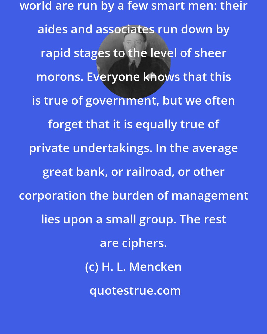 H. L. Mencken: All the great enterprises of the world are run by a few smart men: their aides and associates run down by rapid stages to the level of sheer morons. Everyone knows that this is true of government, but we often forget that it is equally true of private undertakings. In the average great bank, or railroad, or other corporation the burden of management lies upon a small group. The rest are ciphers.