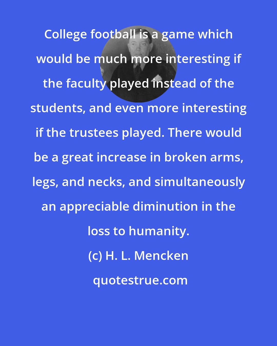 H. L. Mencken: College football is a game which would be much more interesting if the faculty played instead of the students, and even more interesting if the trustees played. There would be a great increase in broken arms, legs, and necks, and simultaneously an appreciable diminution in the loss to humanity.