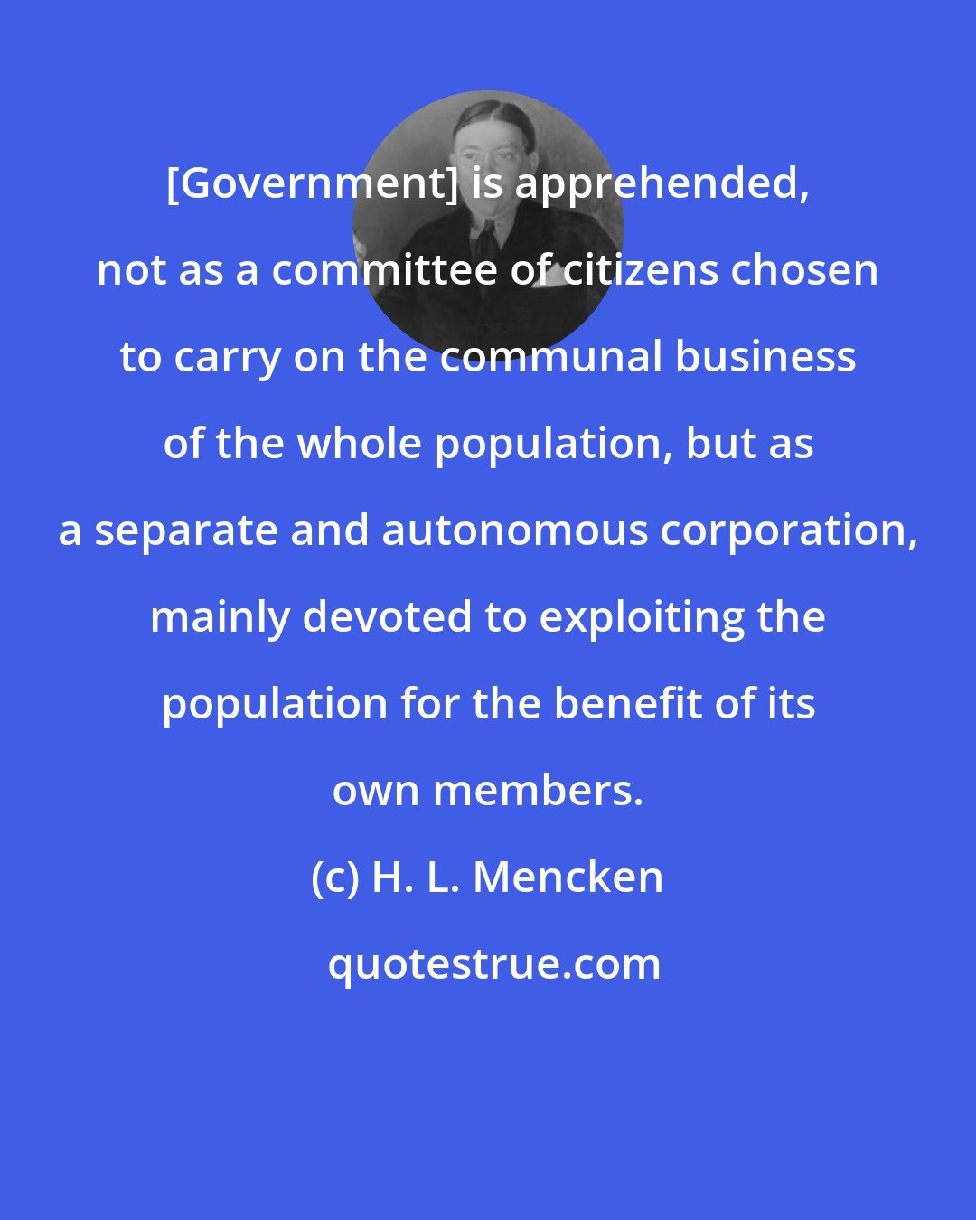 H. L. Mencken: [Government] is apprehended, not as a committee of citizens chosen to carry on the communal business of the whole population, but as a separate and autonomous corporation, mainly devoted to exploiting the population for the benefit of its own members.