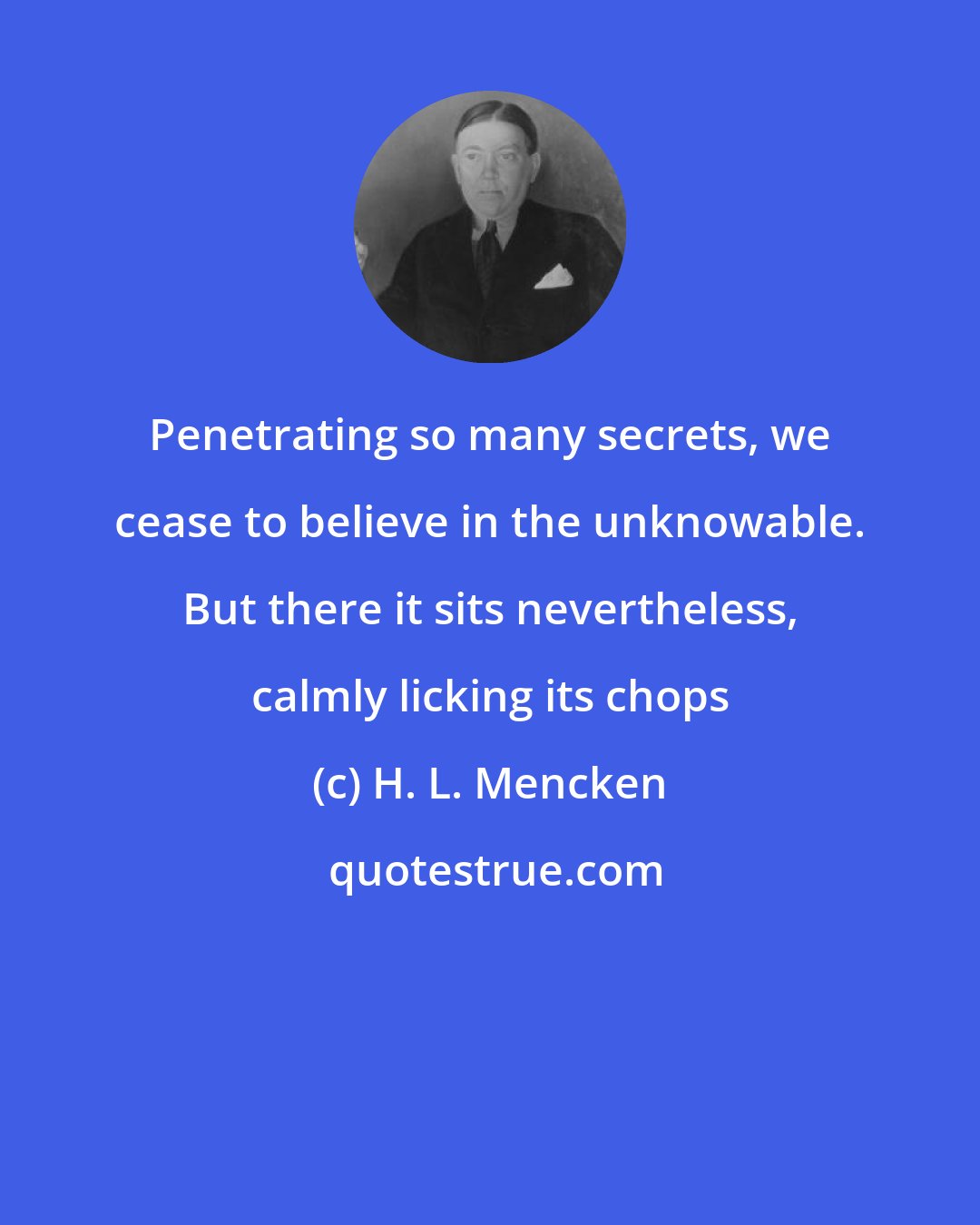 H. L. Mencken: Penetrating so many secrets, we cease to believe in the unknowable. But there it sits nevertheless, calmly licking its chops