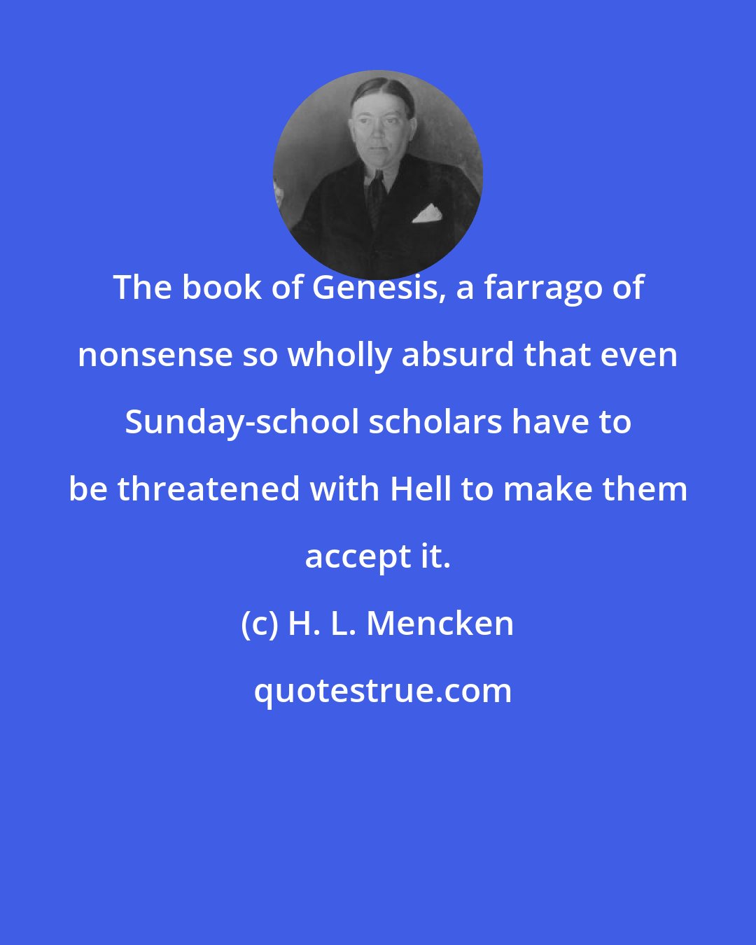 H. L. Mencken: The book of Genesis, a farrago of nonsense so wholly absurd that even Sunday-school scholars have to be threatened with Hell to make them accept it.