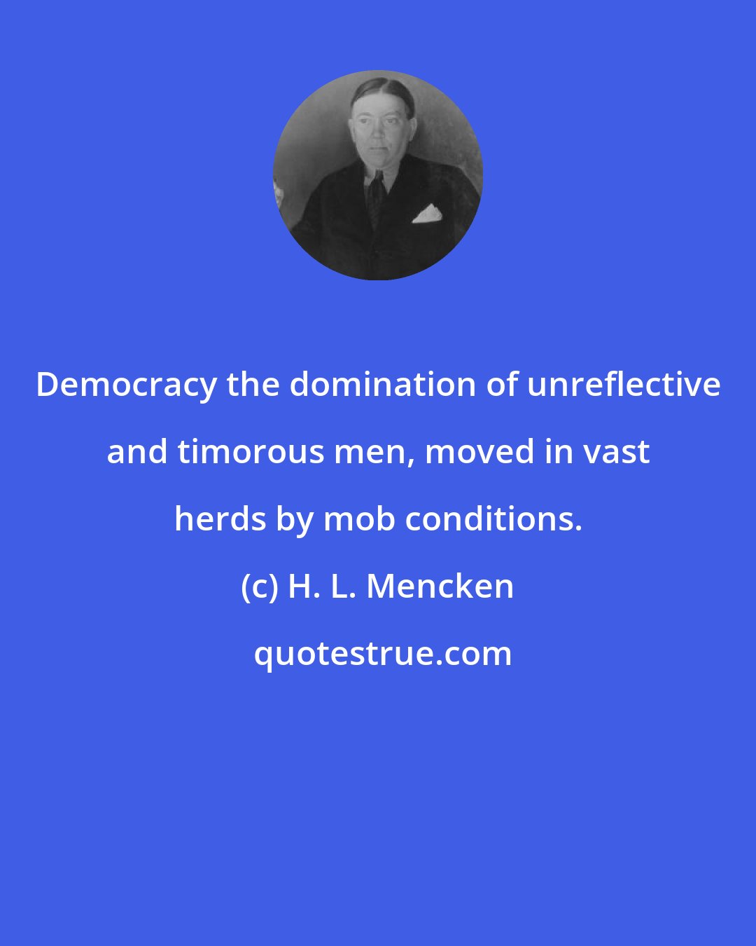 H. L. Mencken: Democracy the domination of unreflective and timorous men, moved in vast herds by mob conditions.