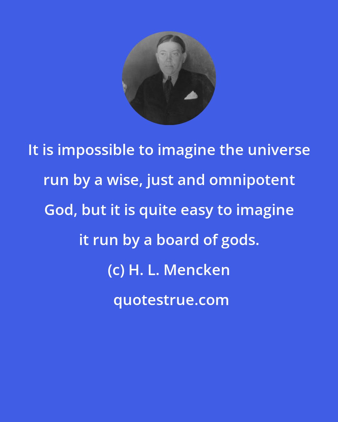 H. L. Mencken: It is impossible to imagine the universe run by a wise, just and omnipotent God, but it is quite easy to imagine it run by a board of gods.