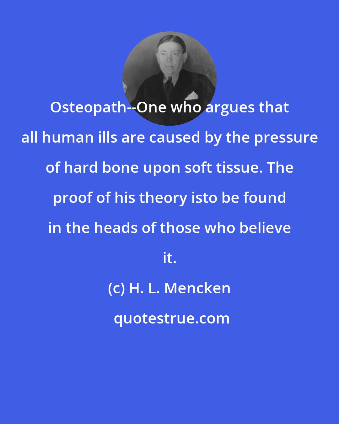 H. L. Mencken: Osteopath--One who argues that all human ills are caused by the pressure of hard bone upon soft tissue. The proof of his theory isto be found in the heads of those who believe it.