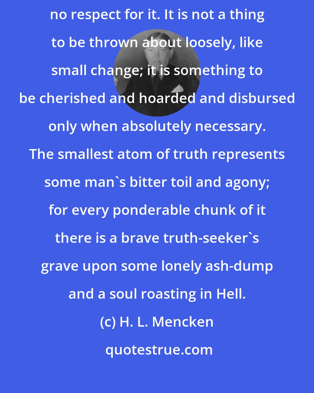 H. L. Mencken: The man who boasts that he habitually tells the truth is simply a man with no respect for it. It is not a thing to be thrown about loosely, like small change; it is something to be cherished and hoarded and disbursed only when absolutely necessary. The smallest atom of truth represents some man's bitter toil and agony; for every ponderable chunk of it there is a brave truth-seeker's grave upon some lonely ash-dump and a soul roasting in Hell.