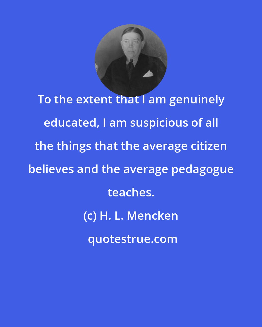 H. L. Mencken: To the extent that I am genuinely educated, I am suspicious of all the things that the average citizen believes and the average pedagogue teaches.