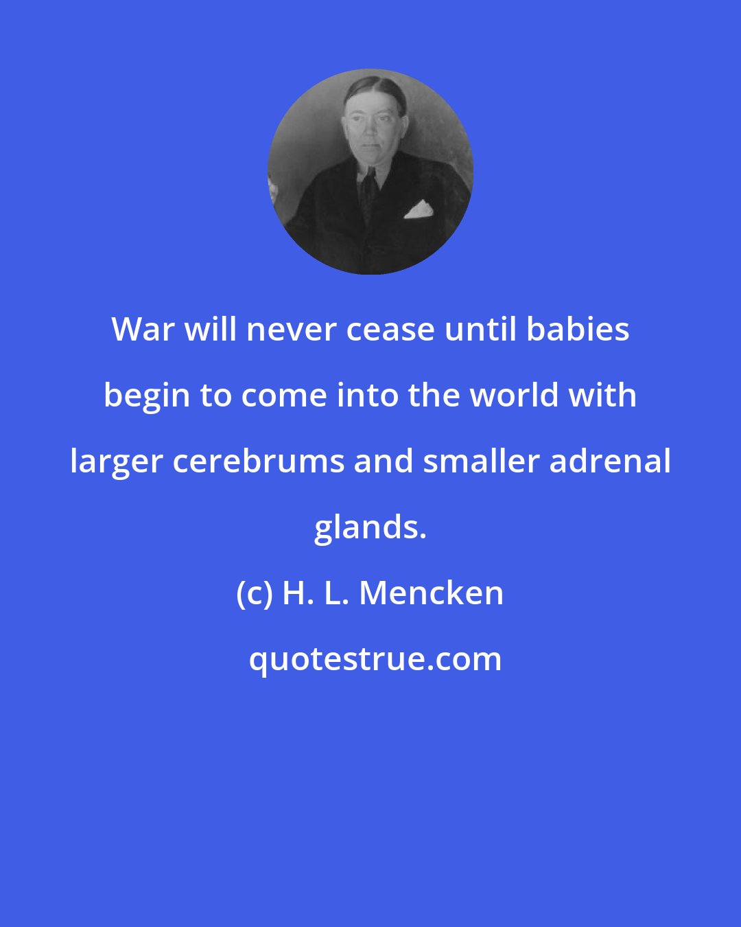 H. L. Mencken: War will never cease until babies begin to come into the world with larger cerebrums and smaller adrenal glands.