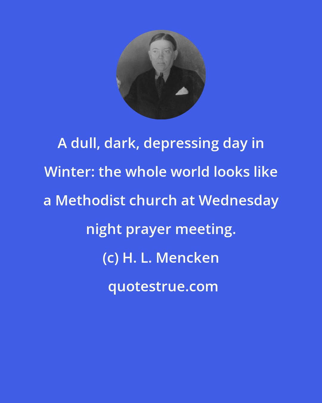 H. L. Mencken: A dull, dark, depressing day in Winter: the whole world looks like a Methodist church at Wednesday night prayer meeting.