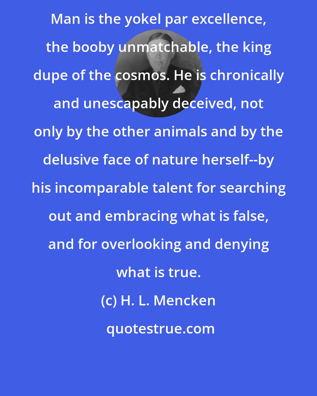 H. L. Mencken: Man is the yokel par excellence, the booby unmatchable, the king dupe of the cosmos. He is chronically and unescapably deceived, not only by the other animals and by the delusive face of nature herself--by his incomparable talent for searching out and embracing what is false, and for overlooking and denying what is true.