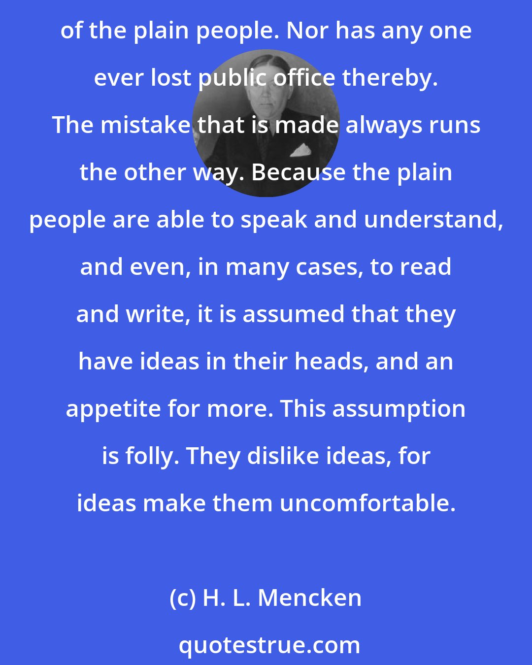H. L. Mencken: No one in this world, so far as I know--and I have searched the records for years, and employed agents to help me--has ever lost money by underestimating the intelligence of the great masses of the plain people. Nor has any one ever lost public office thereby. The mistake that is made always runs the other way. Because the plain people are able to speak and understand, and even, in many cases, to read and write, it is assumed that they have ideas in their heads, and an appetite for more. This assumption is folly. They dislike ideas, for ideas make them uncomfortable.