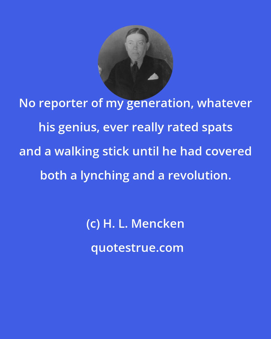 H. L. Mencken: No reporter of my generation, whatever his genius, ever really rated spats and a walking stick until he had covered both a lynching and a revolution.