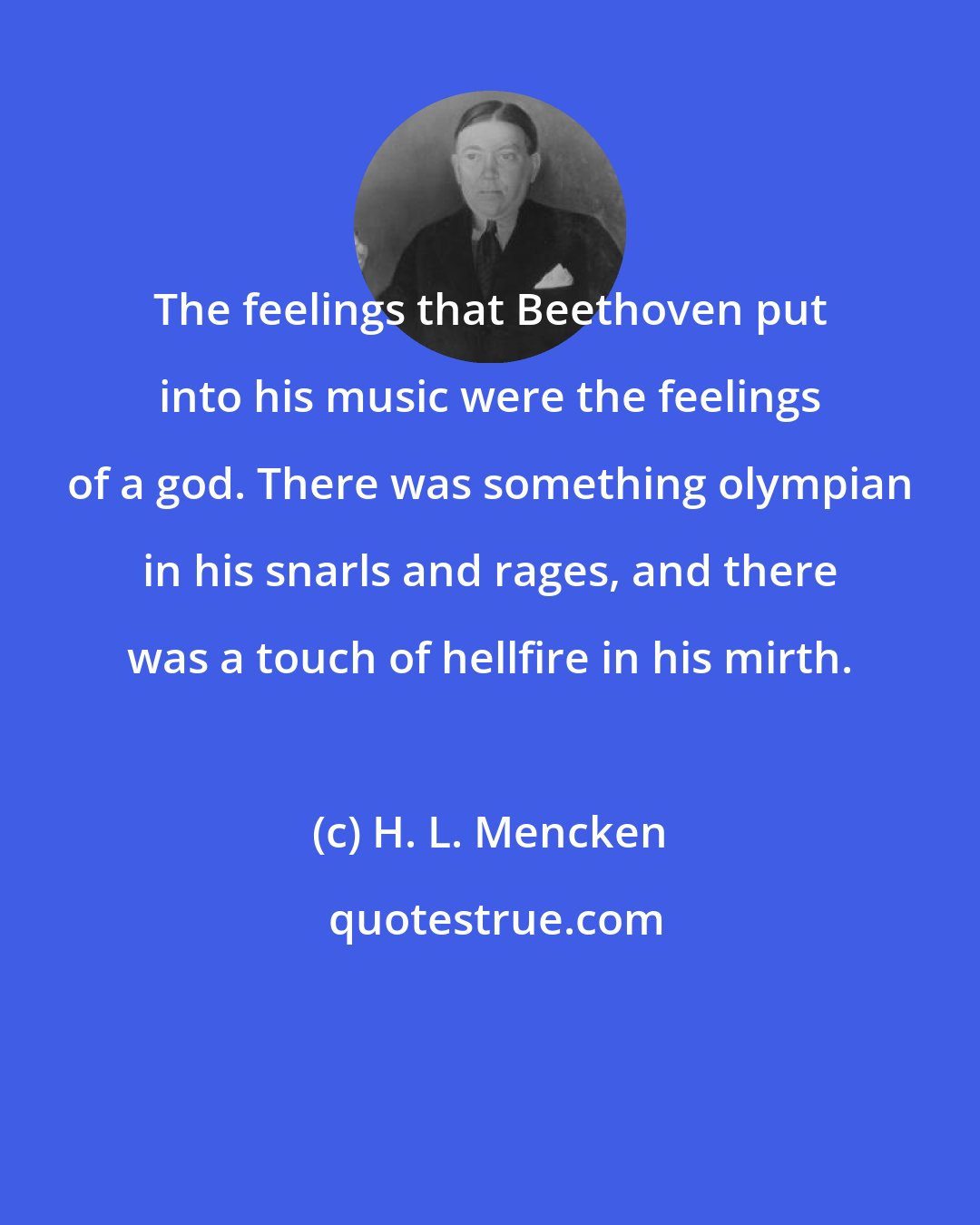 H. L. Mencken: The feelings that Beethoven put into his music were the feelings of a god. There was something olympian in his snarls and rages, and there was a touch of hellfire in his mirth.