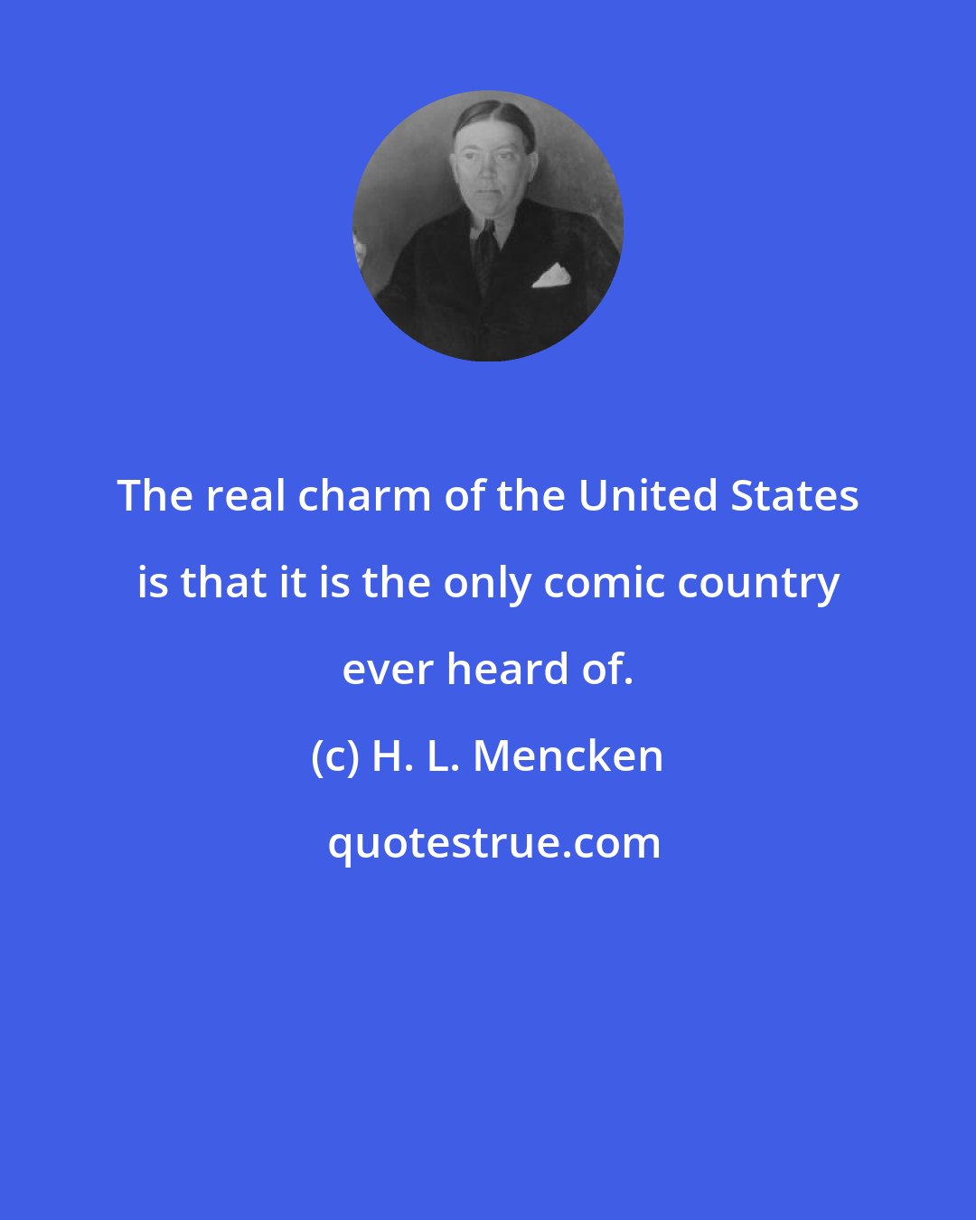 H. L. Mencken: The real charm of the United States is that it is the only comic country ever heard of.