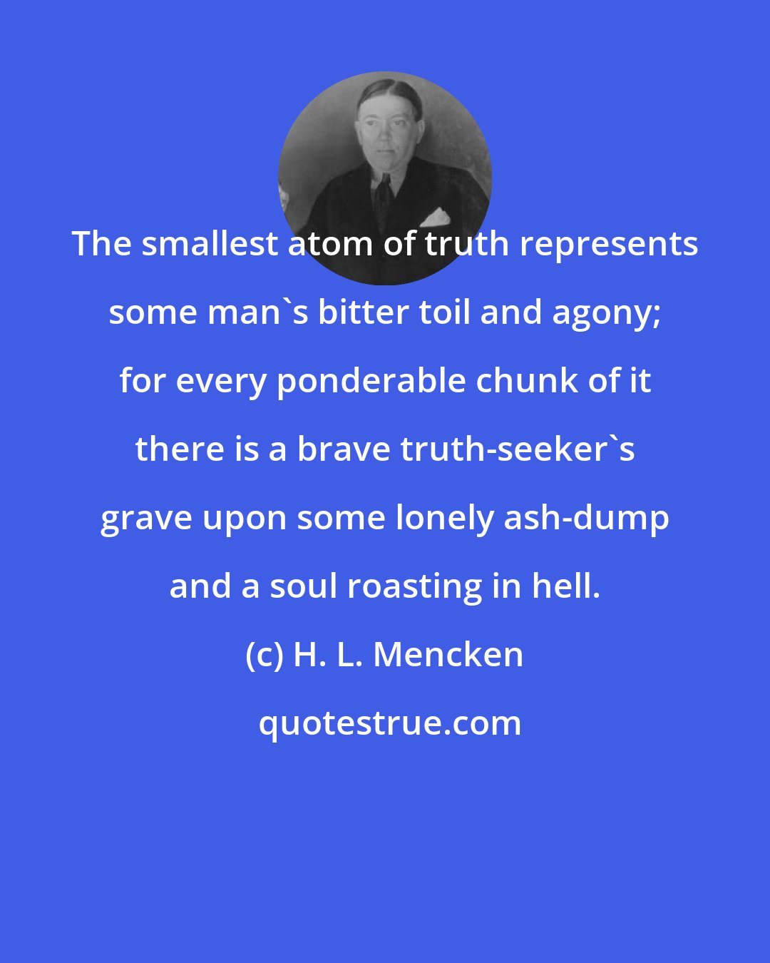 H. L. Mencken: The smallest atom of truth represents some man's bitter toil and agony; for every ponderable chunk of it there is a brave truth-seeker's grave upon some lonely ash-dump and a soul roasting in hell.