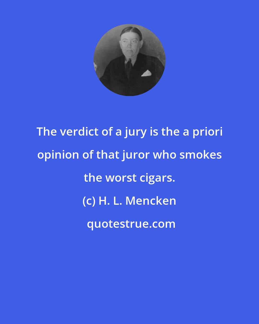 H. L. Mencken: The verdict of a jury is the a priori opinion of that juror who smokes the worst cigars.
