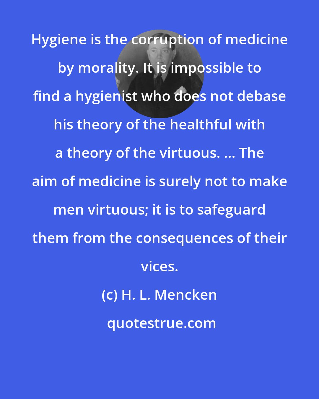 H. L. Mencken: Hygiene is the corruption of medicine by morality. It is impossible to find a hygienist who does not debase his theory of the healthful with a theory of the virtuous. ... The aim of medicine is surely not to make men virtuous; it is to safeguard them from the consequences of their vices.