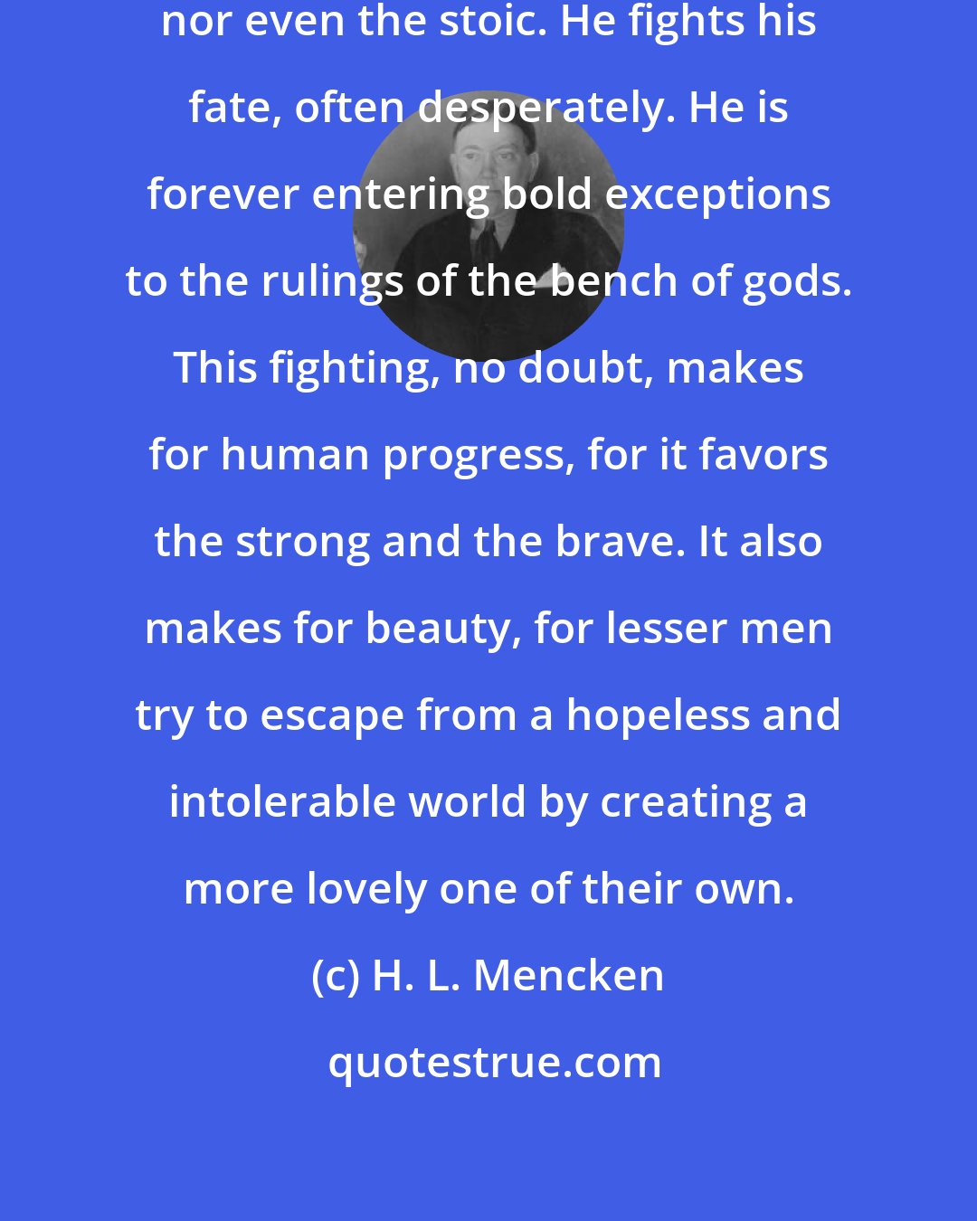 H. L. Mencken: Man is never honestly the fatalist, nor even the stoic. He fights his fate, often desperately. He is forever entering bold exceptions to the rulings of the bench of gods. This fighting, no doubt, makes for human progress, for it favors the strong and the brave. It also makes for beauty, for lesser men try to escape from a hopeless and intolerable world by creating a more lovely one of their own.