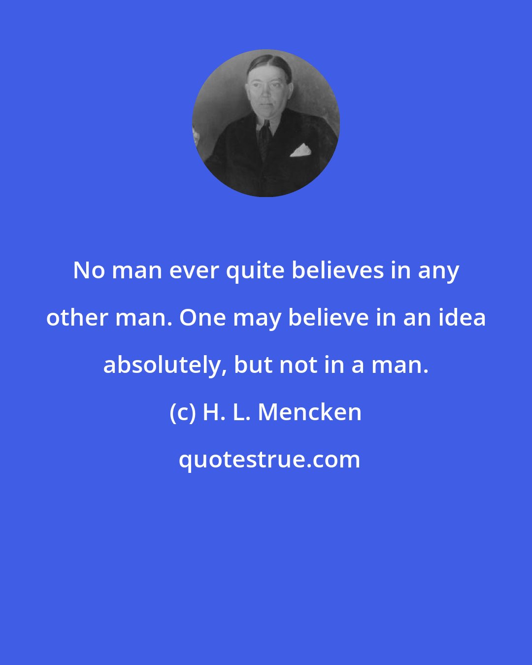 H. L. Mencken: No man ever quite believes in any other man. One may believe in an idea absolutely, but not in a man.