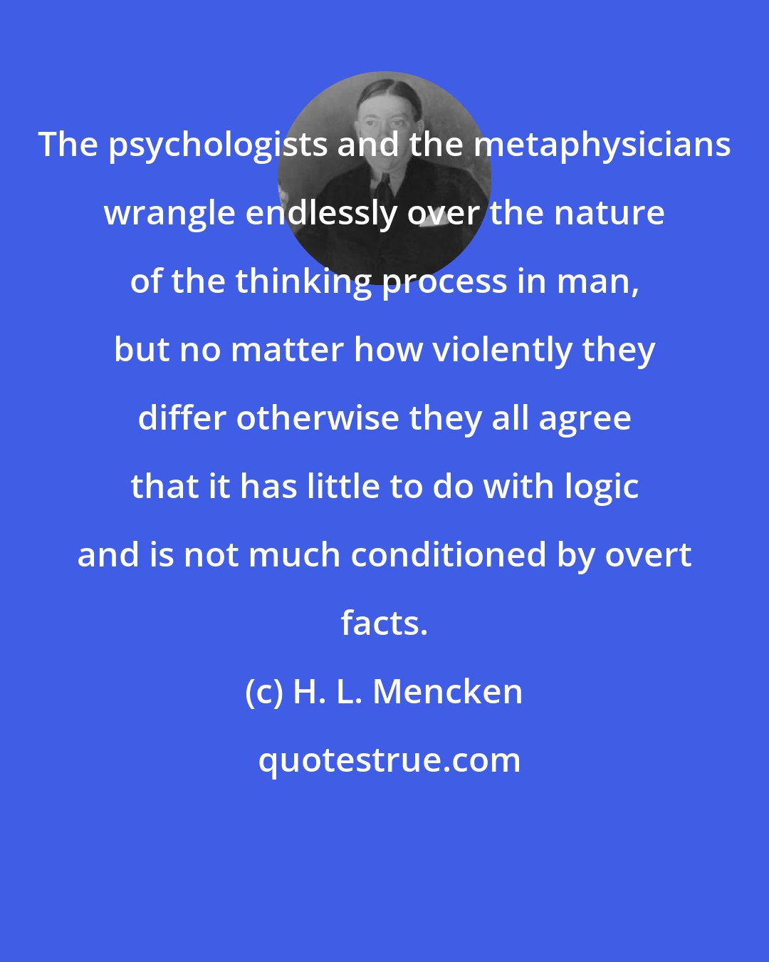 H. L. Mencken: The psychologists and the metaphysicians wrangle endlessly over the nature of the thinking process in man, but no matter how violently they differ otherwise they all agree that it has little to do with logic and is not much conditioned by overt facts.