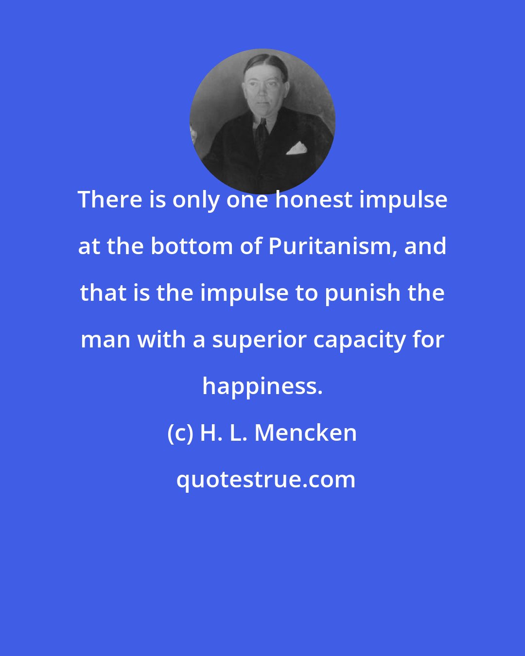 H. L. Mencken: There is only one honest impulse at the bottom of Puritanism, and that is the impulse to punish the man with a superior capacity for happiness.