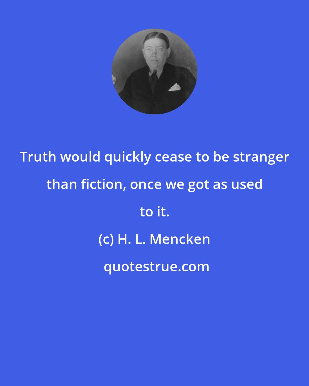 H. L. Mencken: Truth would quickly cease to be stranger than fiction, once we got as used to it.