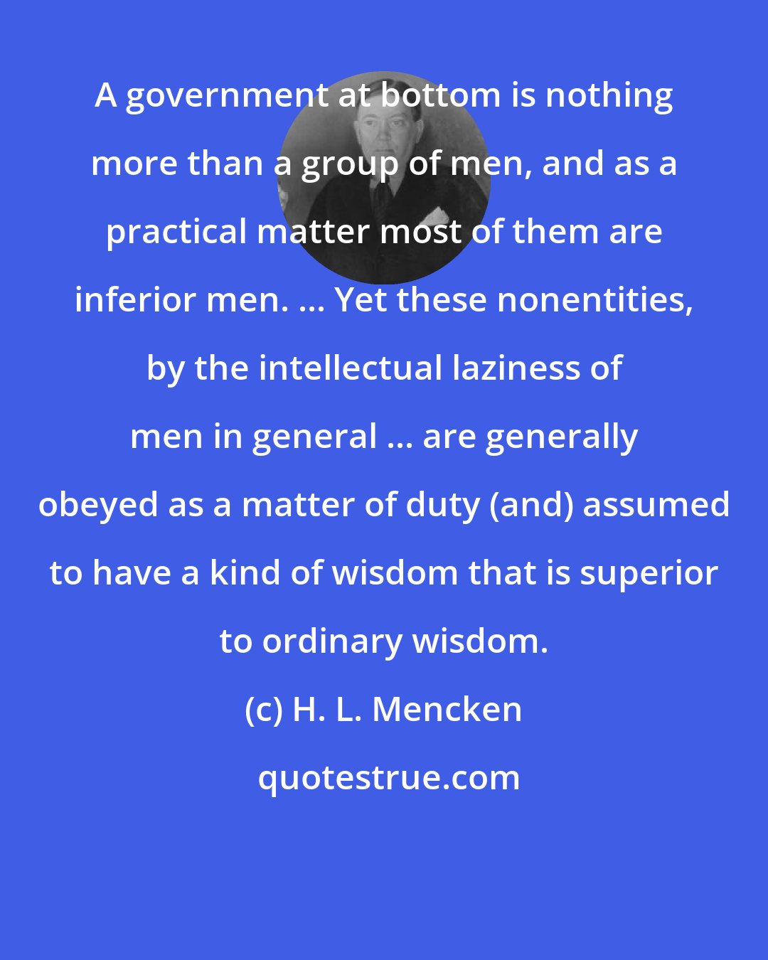 H. L. Mencken: A government at bottom is nothing more than a group of men, and as a practical matter most of them are inferior men. ... Yet these nonentities, by the intellectual laziness of men in general ... are generally obeyed as a matter of duty (and) assumed to have a kind of wisdom that is superior to ordinary wisdom.