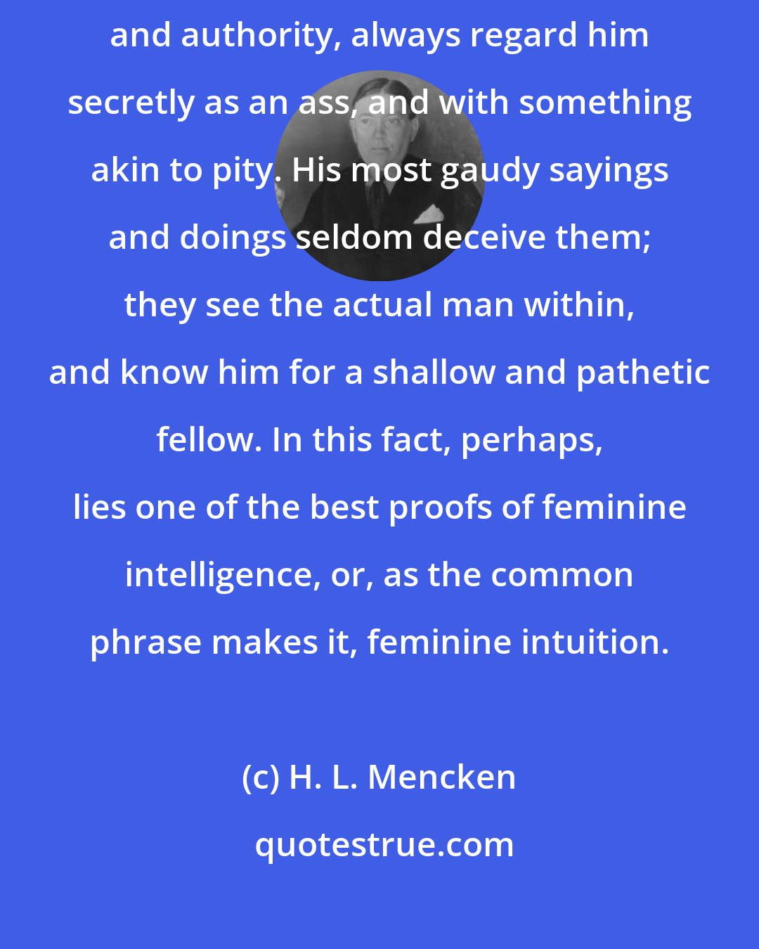 H. L. Mencken: A man's women folk, whatever their outward show of respect for his merit and authority, always regard him secretly as an ass, and with something akin to pity. His most gaudy sayings and doings seldom deceive them; they see the actual man within, and know him for a shallow and pathetic fellow. In this fact, perhaps, lies one of the best proofs of feminine intelligence, or, as the common phrase makes it, feminine intuition.