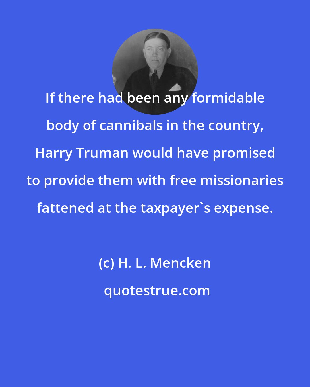 H. L. Mencken: If there had been any formidable body of cannibals in the country, Harry Truman would have promised to provide them with free missionaries fattened at the taxpayer's expense.