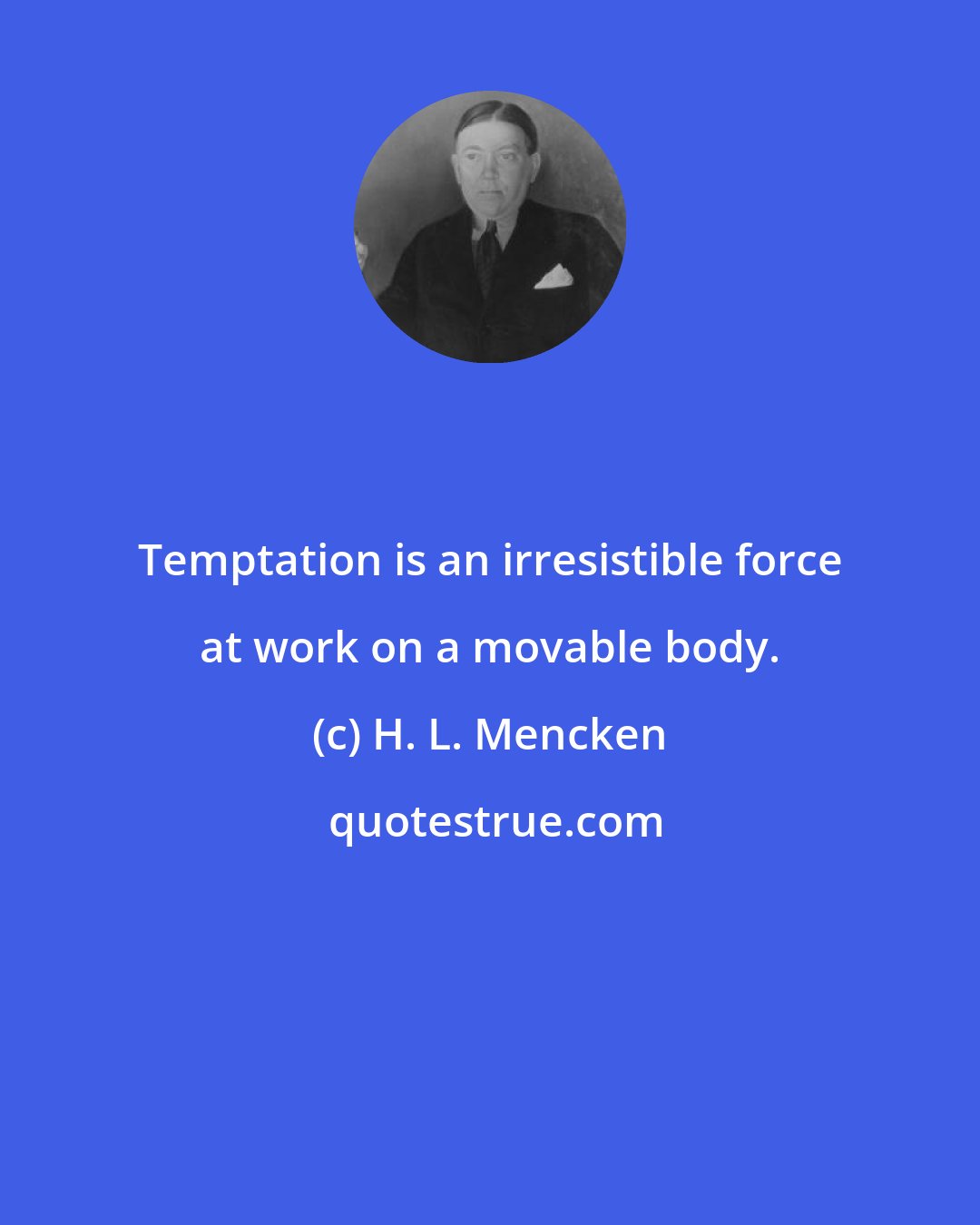 H. L. Mencken: Temptation is an irresistible force at work on a movable body.