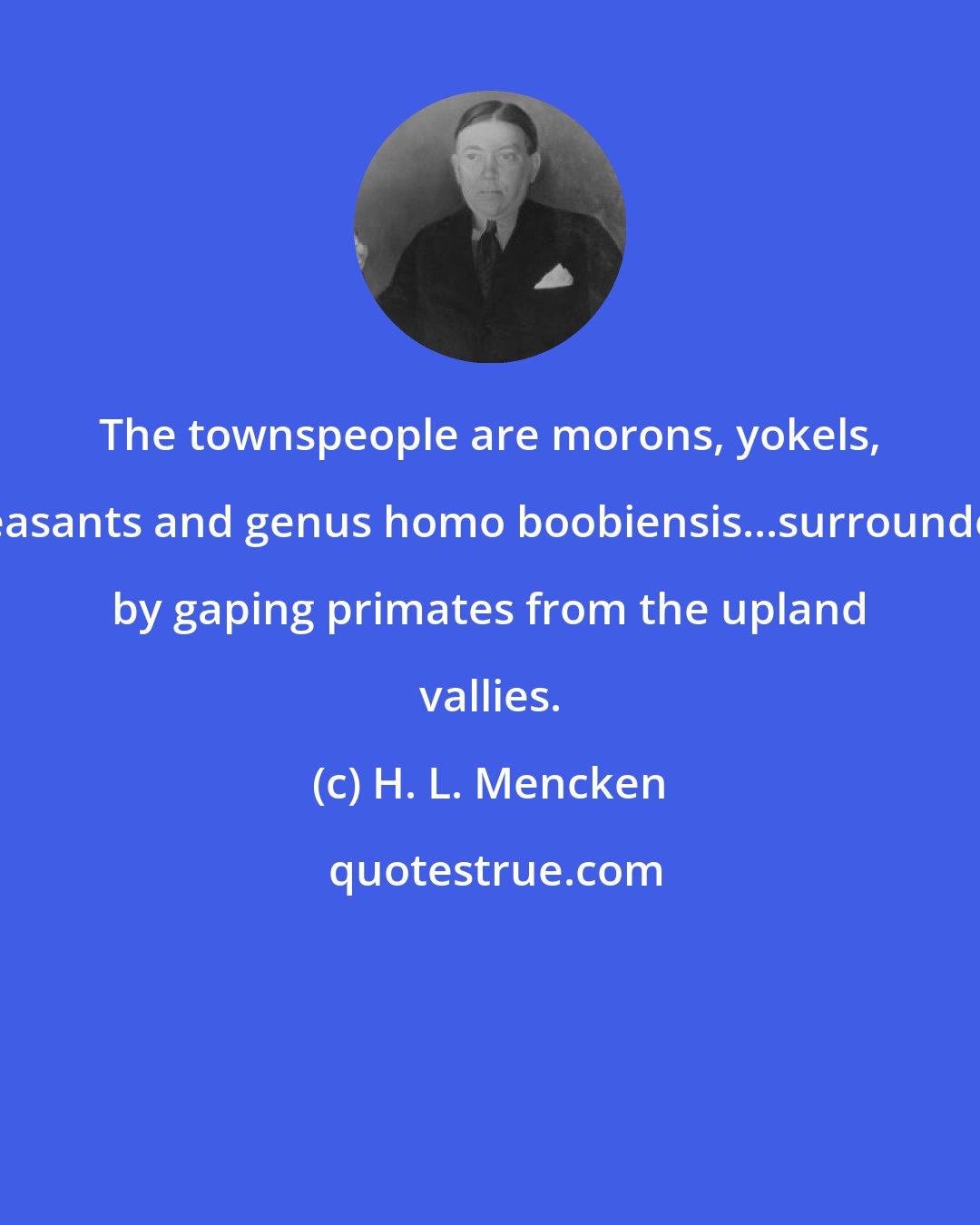 H. L. Mencken: The townspeople are morons, yokels, peasants and genus homo boobiensis...surrounded by gaping primates from the upland vallies.