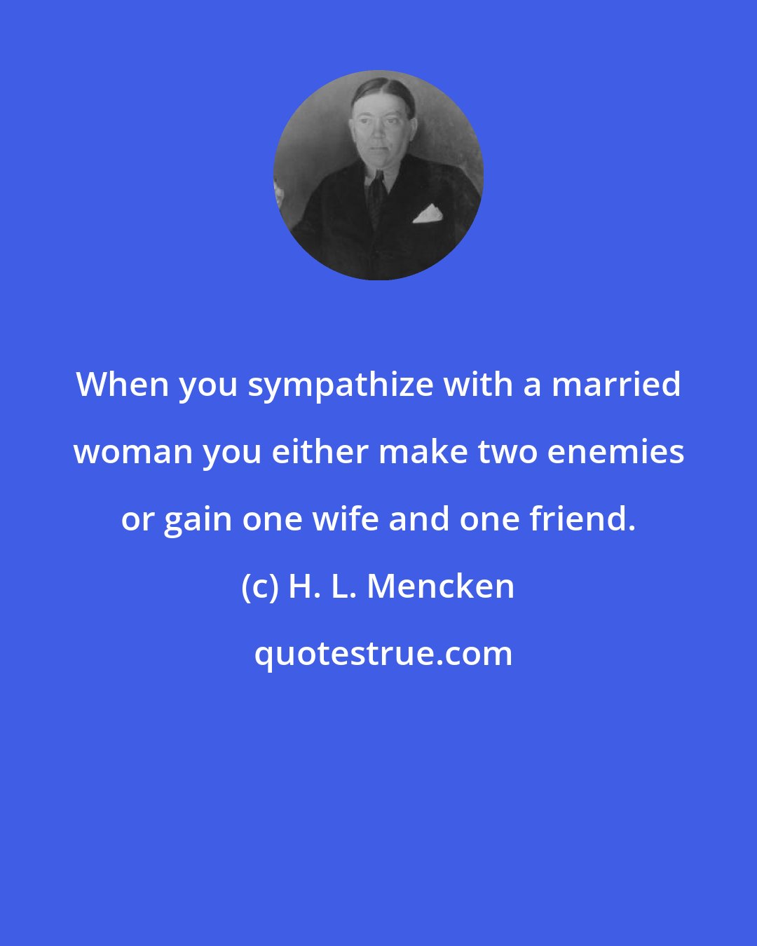 H. L. Mencken: When you sympathize with a married woman you either make two enemies or gain one wife and one friend.