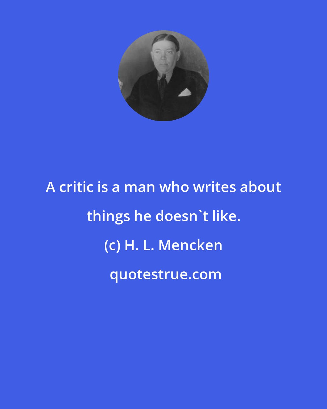 H. L. Mencken: A critic is a man who writes about things he doesn't like.