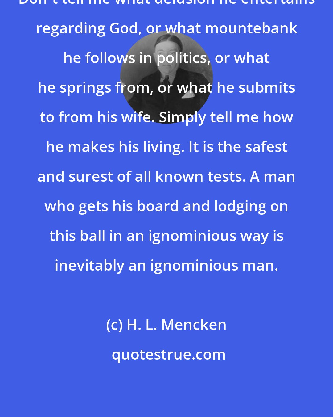 H. L. Mencken: Don't tell me what delusion he entertains regarding God, or what mountebank he follows in politics, or what he springs from, or what he submits to from his wife. Simply tell me how he makes his living. It is the safest and surest of all known tests. A man who gets his board and lodging on this ball in an ignominious way is inevitably an ignominious man.