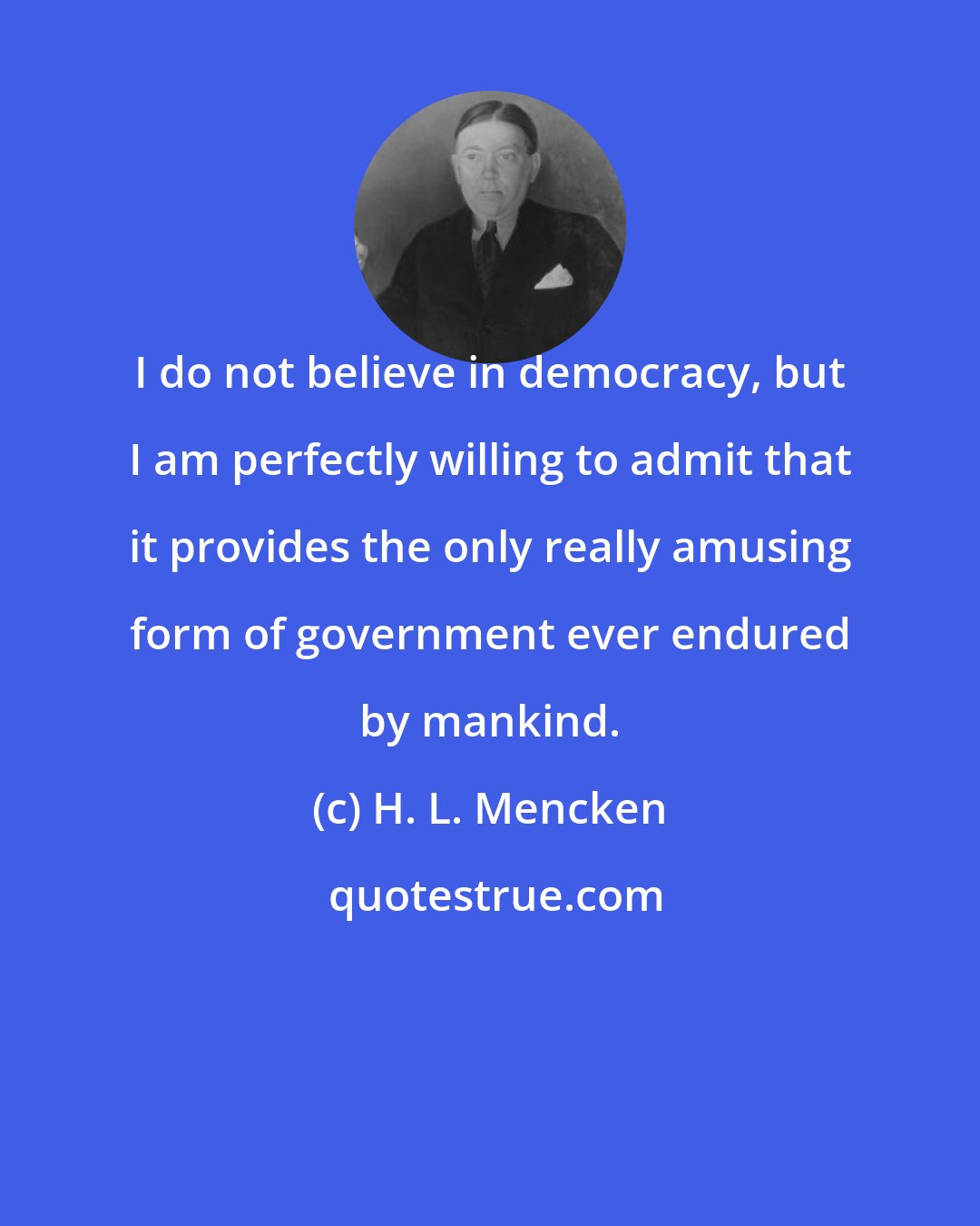 H. L. Mencken: I do not believe in democracy, but I am perfectly willing to admit that it provides the only really amusing form of government ever endured by mankind.